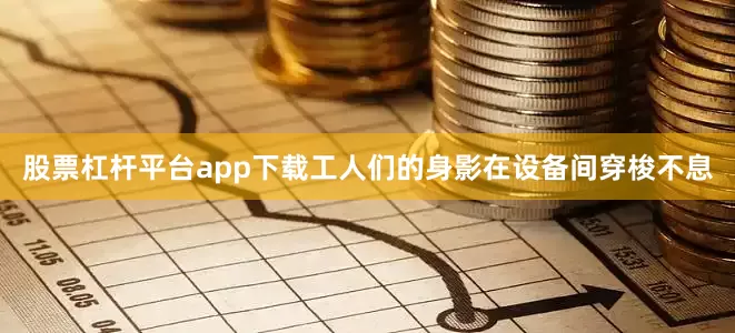股票杠杆平台app下载工人们的身影在设备间穿梭不息