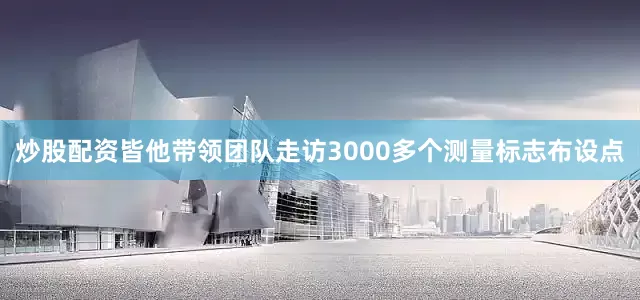 炒股配资皆他带领团队走访3000多个测量标志布设点
