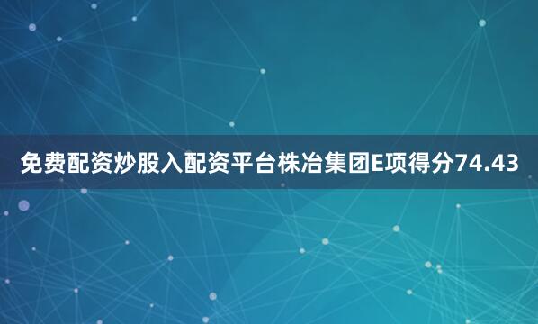 免费配资炒股入配资平台株冶集团E项得分74.43