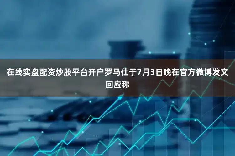 在线实盘配资炒股平台开户罗马仕于7月3日晚在官方微博发文回应称