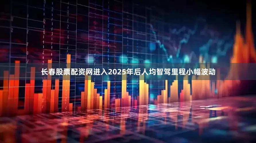 长春股票配资网进入2025年后人均智驾里程小幅波动