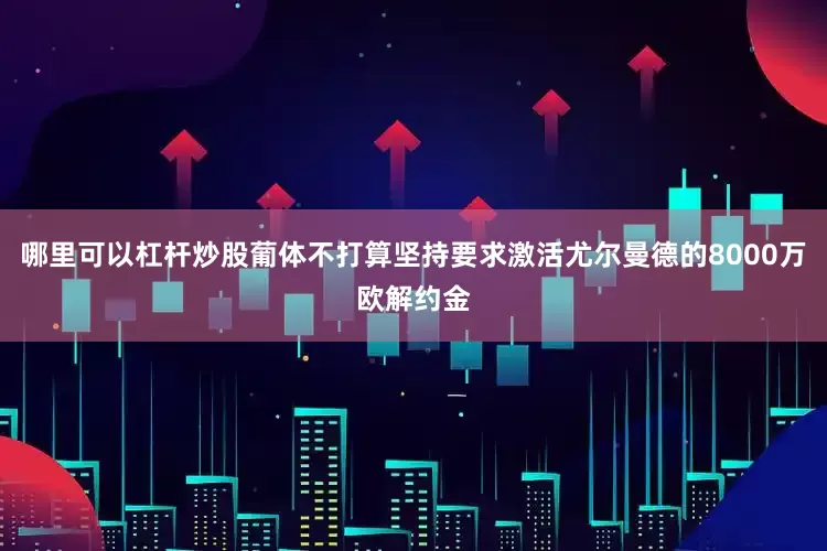 哪里可以杠杆炒股葡体不打算坚持要求激活尤尔曼德的8000万欧解约金