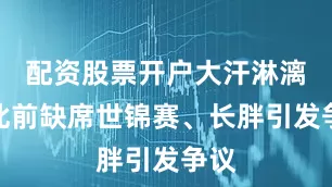 配资股票开户大汗淋漓！此前缺席世锦赛、长胖引发争议