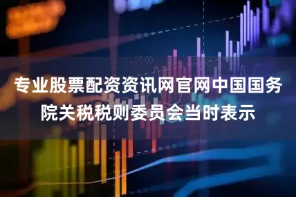 专业股票配资资讯网官网中国国务院关税税则委员会当时表示