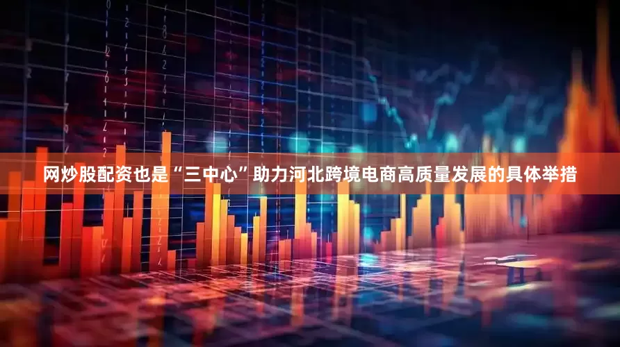 网炒股配资也是“三中心”助力河北跨境电商高质量发展的具体举措