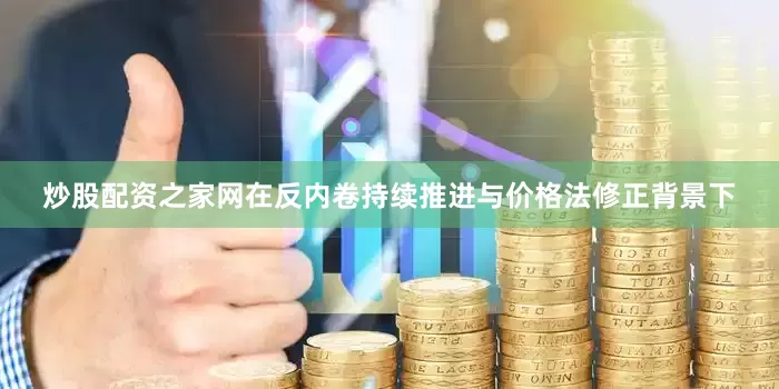 炒股配资之家网在反内卷持续推进与价格法修正背景下