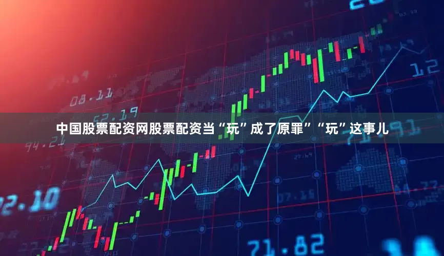 中国股票配资网股票配资当“玩”成了原罪”“玩”这事儿