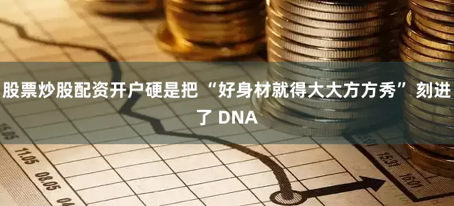 股票炒股配资开户硬是把 “好身材就得大大方方秀” 刻进了 DNA